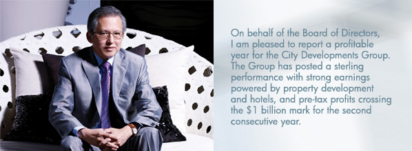 On behalf of the Board of Directors, I am pleased to report a profitable year for the City Developments Group. The Group has posted a sterling performance with strong earnings powered by property development and hotels, and pre-tax profits crossing the $1 billion mark for the second consecutive year.